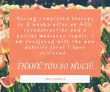 May be an image of flower and text that says 'Having completed therapy in 8 weeks atter an ACL reconstruction and a partial meniscus repair, I am overjoyed with the new activity level ao achieved. THANK YOU so MUCH! MELISSA B.'