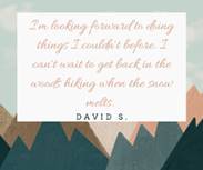 May be an image of text that says 'I'm looking forwardto to doing things I couldn't before. I can't wait to get back in the woods hiking when the snow melts. DAVID S.'